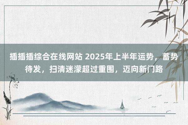 插插插综合在线网站 2025年上半年运势，蓄势待发，扫清迷濛超过重围，迈向新门路