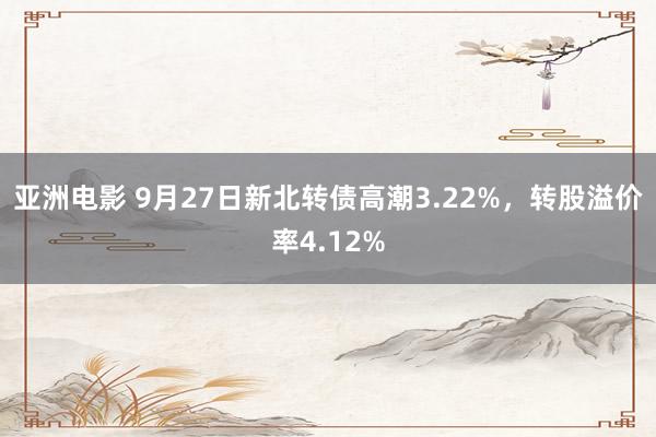 亚洲电影 9月27日新北转债高潮3.22%，转股溢价率4.12%