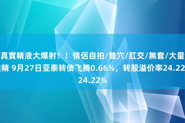 真實精液大爆射！！情侶自拍/雙穴/肛交/無套/大量噴精 9月27日亚泰转债飞腾0.66%，转股溢价率24.22%