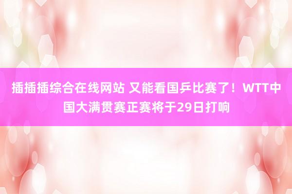 插插插综合在线网站 又能看国乒比赛了！WTT中国大满贯赛正赛将于29日打响