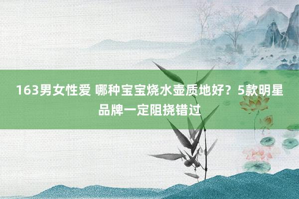 163男女性爱 哪种宝宝烧水壶质地好？5款明星品牌一定阻挠错过