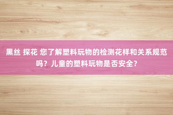 黑丝 探花 您了解塑料玩物的检测花样和关系规范吗？儿童的塑料玩物是否安全？