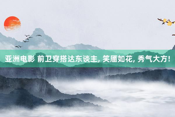 亚洲电影 前卫穿搭达东谈主， 笑靥如花， 秀气大方!