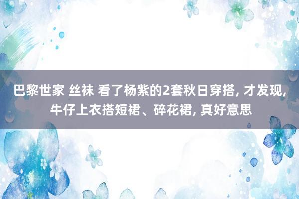 巴黎世家 丝袜 看了杨紫的2套秋日穿搭， 才发现， 牛仔上衣搭短裙、碎花裙， 真好意思