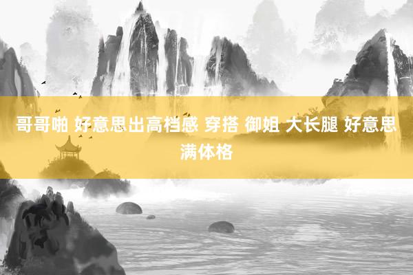 哥哥啪 好意思出高档感 穿搭 御姐 大长腿 好意思满体格