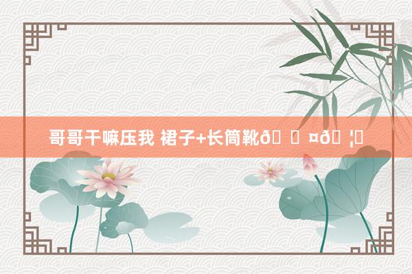 哥哥干嘛压我 裙子+长筒靴🖤🦓