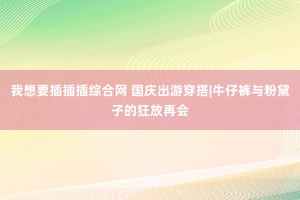 我想要插插插综合网 国庆出游穿搭|牛仔裤与粉黛子的狂放再会