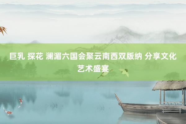 巨乳 探花 澜湄六国会聚云南西双版纳 分享文化艺术盛宴