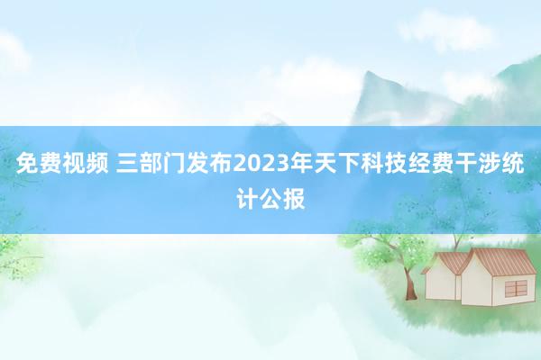 免费视频 三部门发布2023年天下科技经费干涉统计公报