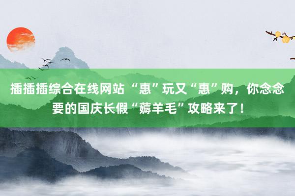插插插综合在线网站 “惠”玩又“惠”购，你念念要的国庆长假“薅羊毛”攻略来了！
