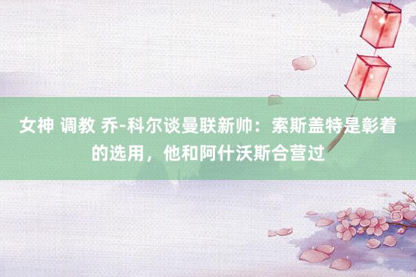 女神 调教 乔-科尔谈曼联新帅：索斯盖特是彰着的选用，他和阿什沃斯合营过