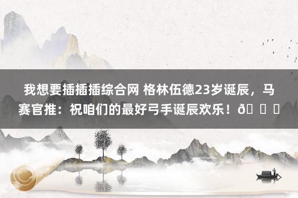 我想要插插插综合网 格林伍德23岁诞辰，马赛官推：祝咱们的最好弓手诞辰欢乐！🎂