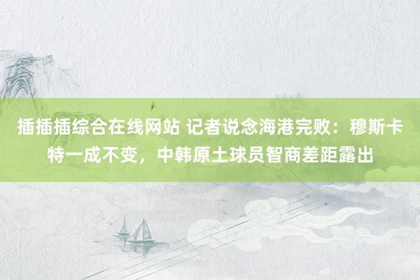 插插插综合在线网站 记者说念海港完败：穆斯卡特一成不变，中韩原土球员智商差距露出