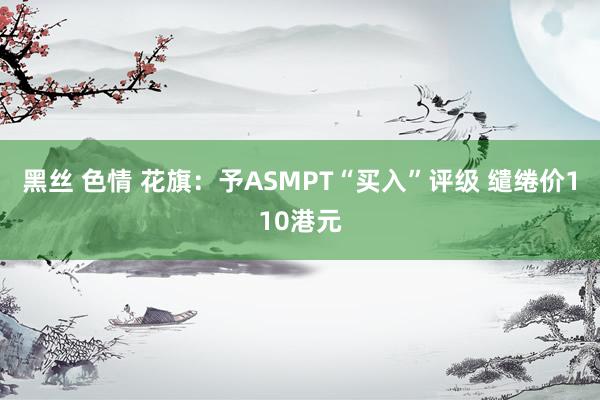 黑丝 色情 花旗：予ASMPT“买入”评级 缱绻价110港元