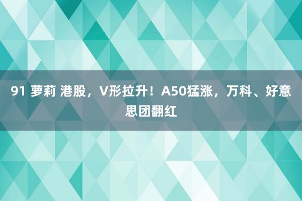 91 萝莉 港股，V形拉升！A50猛涨，万科、好意思团翻红