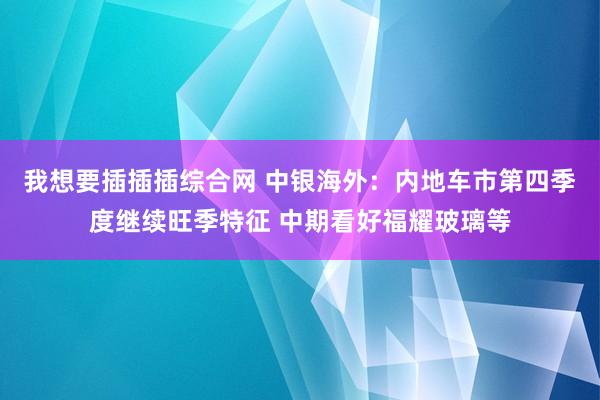 我想要插插插综合网 中银海外：内地车市第四季度继续旺季特征 中期看好福耀玻璃等