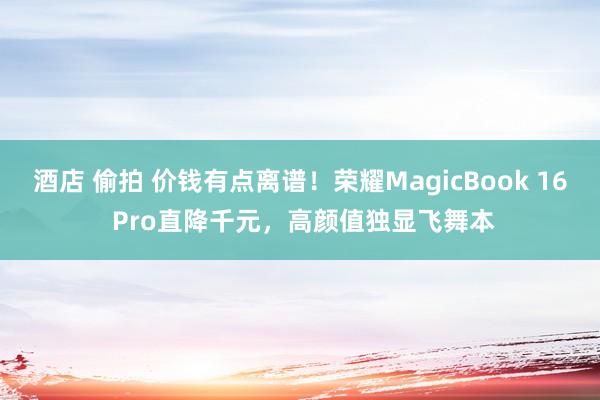 酒店 偷拍 价钱有点离谱！荣耀MagicBook 16 Pro直降千元，高颜值独显飞舞本
