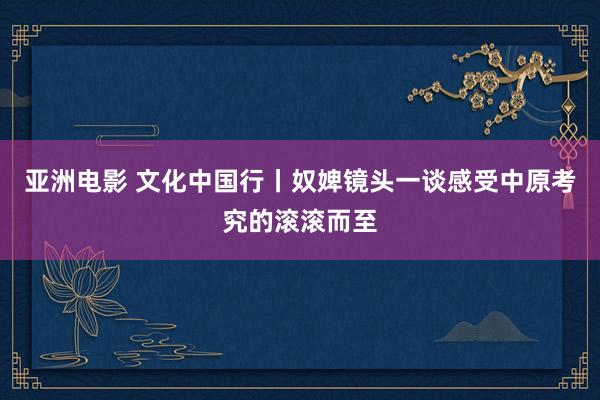 亚洲电影 文化中国行丨奴婢镜头一谈感受中原考究的滚滚而至