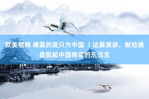 欧美视频 裸露的爱只为中国 ｜这篇演讲，献给通盘挺起中国脊梁的东谈主