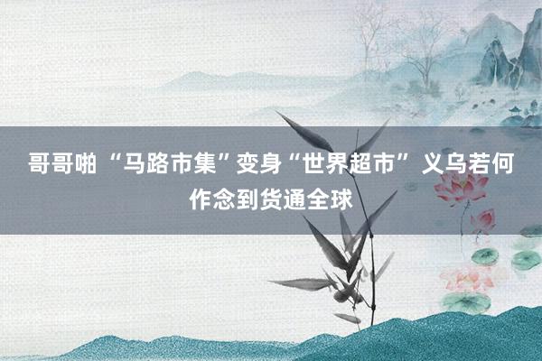 哥哥啪 “马路市集”变身“世界超市” 义乌若何作念到货通全球