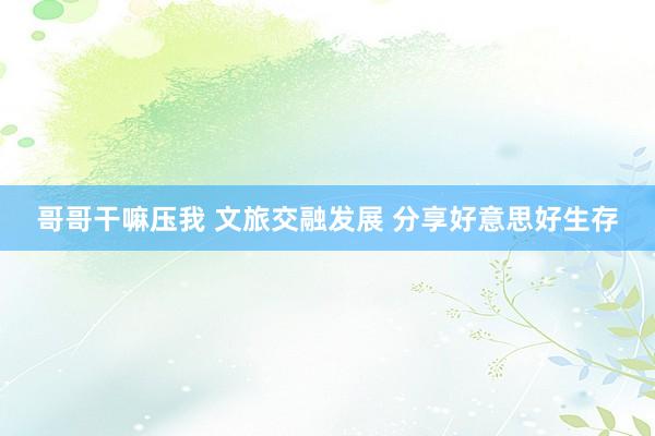 哥哥干嘛压我 文旅交融发展 分享好意思好生存