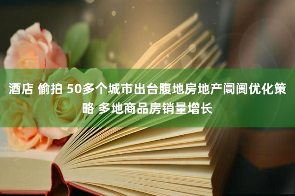 酒店 偷拍 50多个城市出台腹地房地产阛阓优化策略 多地商品房销量增长