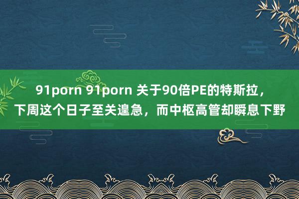 91porn 91porn 关于90倍PE的特斯拉，下周这个日子至关遑急，而中枢高管却瞬息下野