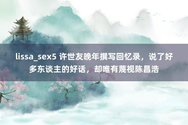 lissa_sex5 许世友晚年撰写回忆录，说了好多东谈主的好话，却唯有蔑视陈昌浩