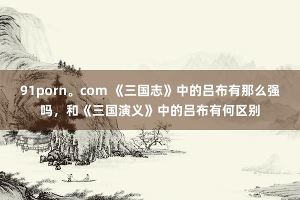 91porn。com 《三国志》中的吕布有那么强吗，和《三国演义》中的吕布有何区别