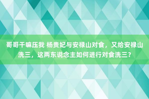 哥哥干嘛压我 杨贵妃与安禄山对食，又给安禄山洗三，这两东说念主如何进行对食洗三？