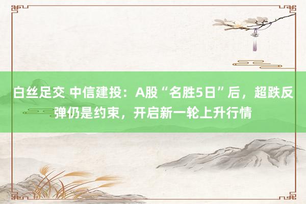 白丝足交 中信建投：A股“名胜5日”后，超跌反弹仍是约束，开启新一轮上升行情