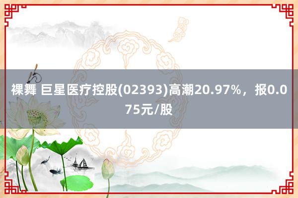 裸舞 巨星医疗控股(02393)高潮20.97%，报0.075元/股