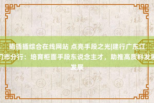 插插插综合在线网站 点亮手段之光|建行广东江门市分行：培育柜面手段东说念主才，助推高质料发展