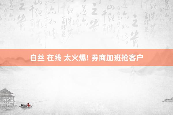 白丝 在线 太火爆! 券商加班抢客户