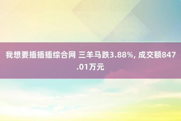 我想要插插插综合网 三羊马跌3.88%， 成交额847.01万元