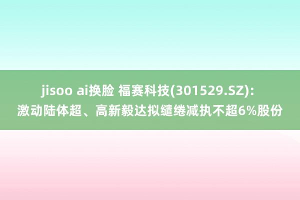 jisoo ai换脸 福赛科技(301529.SZ): 激动陆体超、高新毅达拟缱绻减执不超6%股份