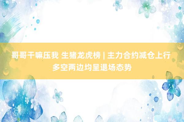 哥哥干嘛压我 生猪龙虎榜 | 主力合约减仓上行 多空两边均呈退场态势