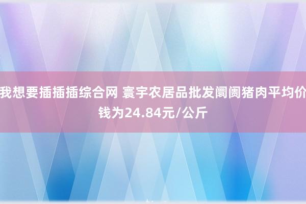 我想要插插插综合网 寰宇农居品批发阛阓猪肉平均价钱为24.84元/公斤