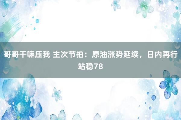 哥哥干嘛压我 主次节拍：原油涨势延续，日内再行站稳78