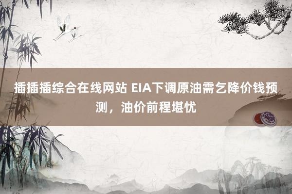 插插插综合在线网站 EIA下调原油需乞降价钱预测，油价前程堪忧