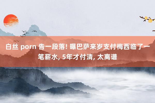 白丝 porn 告一段落! 曝巴萨来岁支付梅西临了一笔薪水， 5年才付清， 太离谱