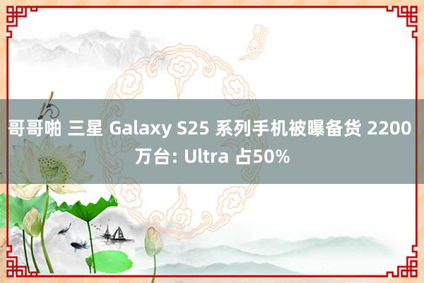 哥哥啪 三星 Galaxy S25 系列手机被曝备货 2200 万台: Ultra 占50%