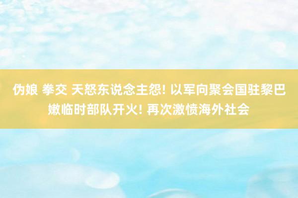 伪娘 拳交 天怒东说念主怨! 以军向聚会国驻黎巴嫩临时部队开火! 再次激愤海外社会