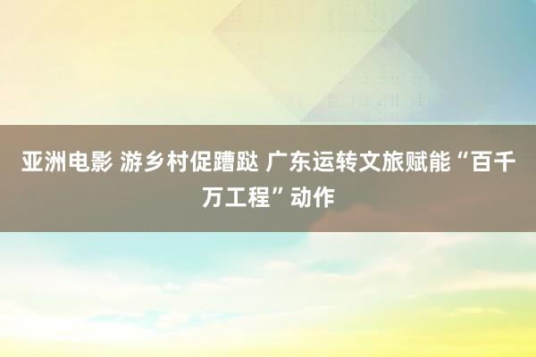 亚洲电影 游乡村促蹧跶 广东运转文旅赋能“百千万工程”动作