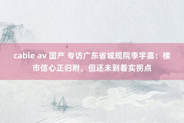cable av 国产 专访广东省城规院李宇嘉：楼市信心正归附，但还未到着实拐点