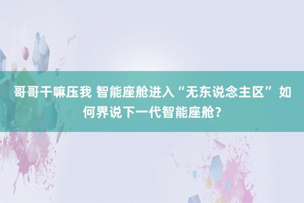哥哥干嘛压我 智能座舱进入“无东说念主区” 如何界说下一代智能座舱？