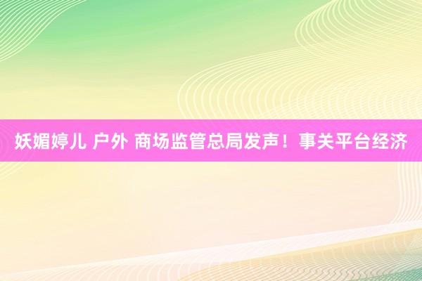 妖媚婷儿 户外 商场监管总局发声！事关平台经济