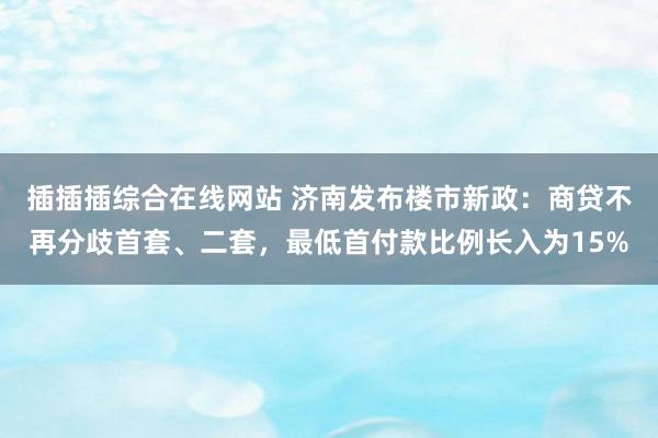 插插插综合在线网站 济南发布楼市新政：商贷不再分歧首套、二套，最低首付款比例长入为15%