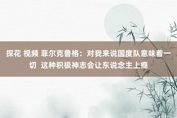 探花 视频 菲尔克鲁格：对我来说国度队意味着一切  这种积极神志会让东说念主上瘾