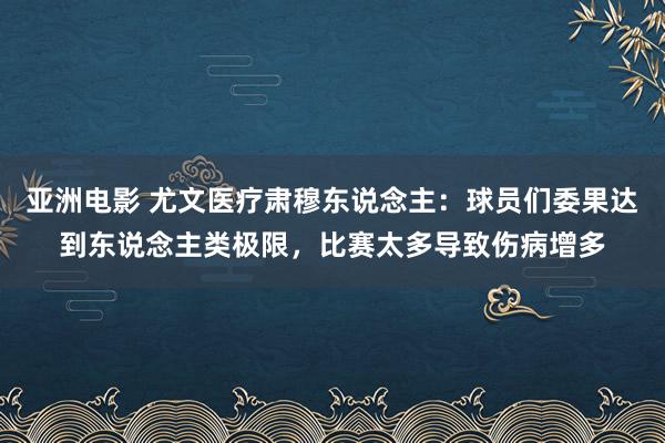 亚洲电影 尤文医疗肃穆东说念主：球员们委果达到东说念主类极限，比赛太多导致伤病增多